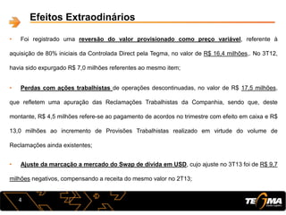 4
Efeitos Extraodinários
• Foi registrado uma reversão do valor provisionado como preço variável, referente à
aquisição de 80% iniciais da Controlada Direct pela Tegma, no valor de R$ 16,4 milhões,. No 3T12,
havia sido expurgado R$ 7,0 milhões referentes ao mesmo item;
• Perdas com ações trabalhistas de operações descontinuadas, no valor de R$ 17,5 milhões,
que refletem uma apuração das Reclamações Trabalhistas da Companhia, sendo que, deste
montante, R$ 4,5 milhões refere-se ao pagamento de acordos no trimestre com efeito em caixa e R$
13,0 milhões ao incremento de Provisões Trabalhistas realizado em virtude do volume de
Reclamações ainda existentes;
• Ajuste da marcação a mercado do Swap de dívida em USD, cujo ajuste no 3T13 foi de R$ 9,7
milhões negativos, compensando a receita do mesmo valor no 2T13;
 