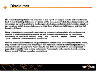 The forward-looking statements contained in this report are subject to risks and uncertainties.
Such forward-looking statements are based on the management’s beliefs and assumptions and
information currently available to the Company. Such statements include information about our
current plans, beliefs or expectations, as well as those of the Board of Directors and Board of
Executive Officers.
These reservations concerning forward-looking statements also apply to information on our
possible or presumed operating results, as well as declarations preceded by, including or
followed by such words as "believe," "may," "will," "continue," "expect," "foresee," "intend,"
"plan," "estimate" and other similar expressions.
Forward-looking statements are not guarantees of performance; Since they refer to the future,
they depend on circumstances that may or may not occur and are therefore subject to risks,
uncertainties and assumptions. Future results may differ materially from those expressed or
suggested by said forward-looking statements. These results and amounts depend on many
factors beyond TEGMA’s control or expectations.
12
Disclaimer
 