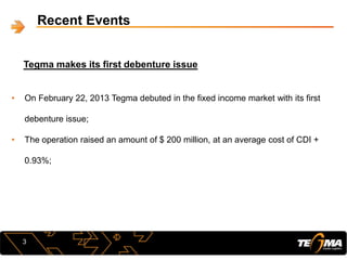 Recent Events
Tegma makes its first debenture issue
3
• On February 22, 2013 Tegma debuted in the fixed income market with its first
debenture issue;
• The operation raised an amount of $ 200 million, at an average cost of CDI +
0.93%;
 