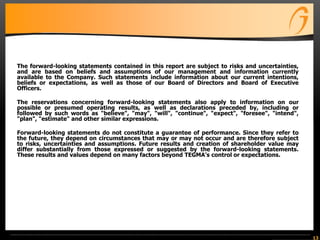 13
The forward-looking statements contained in this report are subject to risks and uncertainties,
and are based on beliefs and assumptions of our management and information currently
available to the Company. Such statements include information about our current intentions,
beliefs or expectations, as well as those of our Board of Directors and Board of Executive
Officers.
The reservations concerning forward-looking statements also apply to information on our
possible or presumed operating results, as well as declarations preceded by, including or
followed by such words as "believe", "may", "will", "continue", "expect", "foresee", "intend",
"plan", "estimate" and other similar expressions.
Forward-looking statements do not constitute a guarantee of performance. Since they refer to
the future, they depend on circumstances that may or may not occur and are therefore subject
to risks, uncertainties and assumptions. Future results and creation of shareholder value may
differ substantially from those expressed or suggested by the forward-looking statements.
These results and values depend on many factors beyond TEGMA’s control or expectations.
 