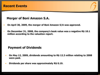 Recent Events
• On May 12, 2009, dividends amounting to R$ 12.3 million relating to 2008
were paid.
• Dividends per share was approximately R$ 0.19.
4
• On April 30, 2009, the merger of Boni Amazon S/A was approved.
• On December 31, 2008, the company’s book value was a negative R$ 10.1
million according to the valuation report.
Merger of Boni Amazon S.A.
Payment of Dividends
 