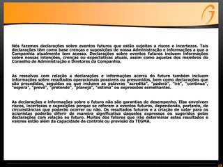 13
Nós fazemos declarações sobre eventos futuros que estão sujeitas a riscos e incertezas. Tais
declarações têm como base crenças e suposições de nossa Administração e informações a que a
Companhia atualmente tem acesso. Declarações sobre eventos futuros incluem informações
sobre nossas intenções, crenças ou expectativas atuais, assim como aquelas dos membros do
Conselho de Administração e Diretores da Companhia.
As ressalvas com relação a declarações e informações acerca do futuro também incluem
informações sobre resultados operacionais possíveis ou presumidos, bem como declarações que
são precedidas, seguidas ou que incluem as palavras "acredita", "poderá", "irá", "continua",
"espera", "prevê", "pretende", "planeja", "estima" ou expressões semelhantes.
As declarações e informações sobre o futuro não são garantias de desempenho. Elas envolvem
riscos, incertezas e suposições porque se referem a eventos futuros, dependendo, portanto, de
circunstâncias que poderão ocorrer ou não. Os resultados futuros e a criação de valor para os
acionistas poderão diferir de maneira significativa daqueles expressos ou sugeridos pelas
declarações com relação ao futuro. Muitos dos fatores que irão determinar estes resultados e
valores estão além da capacidade de controle ou previsão da TEGMA.
 