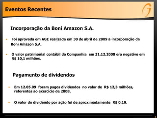Eventos Recentes
• Em 12.05.09 foram pagos dividendos no valor de R$ 12,3 milhões,
referentes ao exercício de 2008.
• O valor do dividendo por ação foi de aproximadamente R$ 0,19.
4
• Foi aprovada em AGE realizada em 30 de abril de 2009 a incorporação da
Boni Amazon S.A.
• O valor patrimonial contábil da Companhia em 31.12.2008 era negativo em
R$ 10,1 milhões.
Incorporação da Boni Amazon S.A.
Pagamento de dividendos
 
