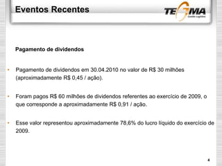 Eventos Recentes
• Pagamento de dividendos em 30.04.2010 no valor de R$ 30 milhões
(aproximadamente R$ 0,45 / ação).
• Foram pagos R$ 60 milhões de dividendos referentes ao exercício de 2009, o
que corresponde a aproximadamente R$ 0,91 / ação.
• Esse valor representou aproximadamente 78,6% do lucro líquido do exercício de
2009.
Pagamento de dividendos
4
 