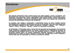 16
Disclaimer
Nós fazemos declarações sobre eventos futuros que estão sujeitas a riscos e incertezas. Tais
declarações têm como base crenças e suposições de nossa Administração e informações a que a
Companhia atualmente tem acesso. Declarações sobre eventos futuros incluem informações
sobre nossas intenções, crenças ou expectativas atuais, assim como aquelas dos membros do
Conselho de Administração e Diretores da Companhia.
As ressalvas com relação a declarações e informações acerca do futuro também incluem
informações sobre resultados operacionais possíveis ou presumidos, bem como declarações que
são precedidas, seguidas ou que incluem as palavras "acredita", "poderá", "irá", "continua",
"espera", "prevê", "pretende", "planeja", "estima" ou expressões semelhantes.
As declarações e informações sobre o futuro não são garantias de desempenho. Elas envolvem
riscos, incertezas e suposições porque se referem a eventos futuros, dependendo, portanto, de
circunstâncias que poderão ocorrer ou não. Os resultados futuros e a criação de valor para os
acionistas poderão diferir de maneira significativa daqueles expressos ou sugeridos pelas
declarações com relação ao futuro. Muitos dos fatores que irão determinar estes resultados e
valores estão além da capacidade de controle ou previsão da TEGMA.
 