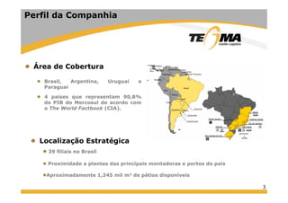 3
Área de Cobertura
Brasil, Argentina, Uruguai e
Paraguai
4 países que representam 90,8%
do PIB do Mercosul de acordo com
o The World Factbook (CIA).
Perfil da Companhia
Localização Estratégica
39 filiais no Brasil
Proximidade a plantas das principais montadoras e portos do país
Aproximadamente 1,245 mil m2 de pátios disponíveis
 
