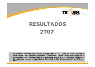 5
RESULTADOSRESULTADOS
2T072T07
Os resultados referentes aos períodos de 2006, 1S07 e 1T07, a não ser quando indicado de
outra forma, são números pró-forma, combinando Tegma, Bonifácio Logística e
Transportes Ltda, Coimex Logística Integrada S.A. e P.D.I. Comercio Indústria e
Serviços Ltda como se as aquisições da Boni, C.L.I, e P.D.I tivessem ocorrido em 1° Janeiro
2006.
 
