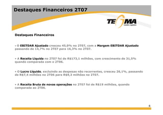 6
Destaques Financeiros
• O EBITDAR Ajustado cresceu 45,0% no 2T07, com a Margem EBITDAR Ajustado
passando de 14,7% no 2T07 para 16,3% no 2T07.
• A Receita Líquida no 2T07 foi de R$173,1 milhões, com crescimento de 31,5%
quando comparada com o 2T06.
• O Lucro Líquido, excluindo as despesas não recorrentes, cresceu 26,1%, passando
de R$7,4 milhões no 2T06 para R$9,3 milhões no 2T07.
• A Receita Bruta de novas operações no 2T07 foi de R$19 milhões, quando
comparada ao 2T06.
Destaques Financeiros 2T07
 