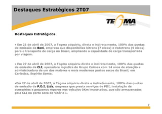 7
Destaques Estratégicos
• Em 21 de abril de 2007, a Tegma adquiriu, direta e indiretamente, 100% das quotas
de emissão da Boni, empresa que disponibiliza bitrens (7 eixos) e rodotrens (9 eixos)
para o transporte de carga no Brasil, ampliando a capacidade de carga transportada
por viagem.
• Em 27 de abril de 2007, a Tegma adquiriu direta e indiretamente, 100% das quotas
de emissão da CLI, operadora logística do Grupo Coimex com 14 anos de atuação e
administradora de um dos maiores e mais modernos portos secos do Brasil, em
Cariacica, Espírito Santo.
•Em 27 de abril de 2007, a Tegma adquiriu direta e indiretamente, 100% das quotas
de emissão da P.D.I. Ltda, empresa que presta serviços de PDI, instalação de
acessórios e pequenos reparos nos veículos 0Km importados, que são armazenados
pela CLI no porto seco de Vitória I.
Destaques Estratégicos 2T07
 
