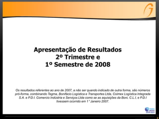 2
Os resultados referentes ao ano de 2007, a não ser quando indicado de outra forma, são números
pró-forma, combinando Tegma, Bonifácio Logística e Transportes Ltda, Coimex Logística Integrada
S.A. e P.D.I. Comercio Indústria e Serviços Ltda como se as aquisições da Boni, C.L.I, e P.D.I
tivessem ocorrido em 1° Janeiro 2007.
Apresentação de Resultados
2º Trimestre e
1º Semestre de 2008
 