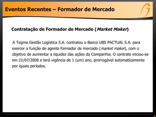 Eventos Recentes – Formador de Mercado
Contratação de Formador de Mercado (Market Maker)
A Tegma Gestão Logística S.A. contratou o Banco UBS PACTUAL S.A. para
exercer a função de agente formador de mercado (market maker), com o
objetivo de aumentar a liquidez das ações da Companhia. O contrato iniciou-se
em 21/07/2008 e terá vigência de 1 (um) ano, prorrogável automaticamente
por iguais períodos.
4
 