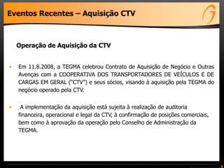 Eventos Recentes – Aquisição CTV
Operação de Aquisição da CTV
• Em 11.8.2008, a TEGMA celebrou Contrato de Aquisição de Negócio e Outras
Avenças com a COOPERATIVA DOS TRANSPORTADORES DE VEÍCULOS E DE
CARGAS EM GERAL (“CTV”) e seus sócios, visando à aquisição pela TEGMA do
negócio operado pela CTV.
• A implementação da aquisição está sujeita à realização de auditoria
financeira, operacional e legal da CTV, à confirmação de posições comerciais,
bem como à aprovação da operação pelo Conselho de Administração da
TEGMA.
5
 