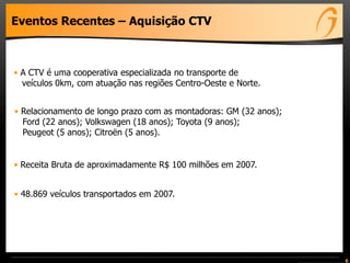 Eventos Recentes – Aquisição CTV
• A CTV é uma cooperativa especializada no transporte de
veículos 0km, com atuação nas regiões Centro-Oeste e Norte.
• Relacionamento de longo prazo com as montadoras: GM (32 anos);
Ford (22 anos); Volkswagen (18 anos); Toyota (9 anos);
Peugeot (5 anos); Citroën (5 anos).
• 48.869 veículos transportados em 2007.
• Receita Bruta de aproximadamente R$ 100 milhões em 2007.
6
 