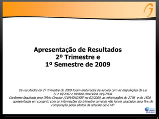 Apresentação de Resultados
                       2º Trimestre e
                    1º Semestre de 2009



      Os resultados do 2º Trimestre de 2009 foram elaborados de acordo com as disposições da Lei
                               11.638/2007 e Medida Provisória 449/2008.
Conforme facultado pelo Ofício Circular /CVM/SNC/SEP no 02/2009, as informações do 2T08 e do 1S08
  apresentadas em conjunto com as informações do trimestre corrente não foram ajustados para fins de
                              comparação pelos efeitos da referida Lei e MP.


                                                                                                       2
 