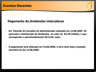 Eventos Recentes



     Pagamento de dividendos intercalares


 •   Em Reunião do Conselho de Administração realizada em 13.08.2009 foi
     aprovado a distribuição de dividendos no valor de R$ 20 milhões, o que
     corresponde a aproximadamente R$ 0,30/ ação.



 •   O pagamento será efetuado em 24.08.2009, e terá como base a posição
     acionária do dia 13.08.2009.




                                                                              4
 