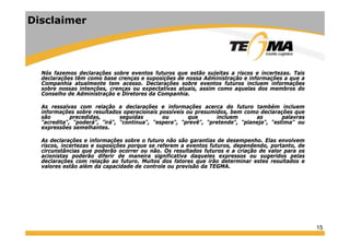Disclaimer
Nós fazemos declarações sobre eventos futuros que estão sujeitas a riscos e incertezas. Tais
declarações têm como base crenças e suposições de nossa Administração e informações a que a
Companhia atualmente tem acesso. Declarações sobre eventos futuros incluem informações
sobre nossas intenções, crenças ou expectativas atuais, assim como aquelas dos membros do
Conselho de Administração e Diretores da Companhia.Conselho de Administração e Diretores da Companhia.
As ressalvas com relação a declarações e informações acerca do futuro também incluem
informações sobre resultados operacionais possíveis ou presumidos, bem como declarações que
são precedidas, seguidas ou que incluem as palavras
"acredita", "poderá", "irá", "continua", "espera", "prevê", "pretende", "planeja", "estima" ouacredita , poderá , irá , continua , espera , prevê , pretende , planeja , estima ou
expressões semelhantes.
As declarações e informações sobre o futuro não são garantias de desempenho. Elas envolvem
riscos, incertezas e suposições porque se referem a eventos futuros, dependendo, portanto, de
circunstâncias que poderão ocorrer ou não Os resultados futuros e a criação de valor para oscircunstâncias que poderão ocorrer ou não. Os resultados futuros e a criação de valor para os
acionistas poderão diferir de maneira significativa daqueles expressos ou sugeridos pelas
declarações com relação ao futuro. Muitos dos fatores que irão determinar estes resultados e
valores estão além da capacidade de controle ou previsão da TEGMA.
15
 