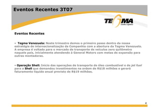 Eventos Recentes 3T07
Eventos Recentes
• Tegma Venezuela: Neste trimestre demos o primeiro passo dentro da nossa• Tegma Venezuela: Neste trimestre demos o primeiro passo dentro da nossa
estratégia de internacionalização da Companhia com a abertura da Tegma Venezuela.
A empresa é voltada para o mercado de transporte de veículos zero quilômetro
naquele país, inicialmente atendendo à General Motors com metas de expansão para
outras montadorasoutras montadoras.
• Operação Shell: Início das operações de transporte de óleo combustível e de jet fuel
para a Shell que demandou investimentos na ordem de R$18 milhões e gerarápara a Shell que demandou investimentos na ordem de R$18 milhões e gerará
faturamento líquido anual previsto de R$19 milhões.
4
 