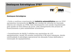 Destaques Estratégicos 3T07
Destaques Estratégicos
F í i d i dú i bilí i 3T07• Forte e contínuo crescimento da indústria automobilística que no 3T07
apresentou incremento de 34,7% nas vendas de veículos no mercado
interno em relação ao 3T06. Este desempenho vem sendo impulsionado
pela queda na taxa básica de juros, pelo alongamento dos prazos depela queda na taxa básica de juros, pelo alongamento dos prazos de
financiamento e pela estabilidade econômica.
I ti t d R$20 7 ilhõ i i õ d 127• Investimento de R$20,7 milhões nas aquisições de 127
equipamentos, sendo 29 cavalos mecânicos e 98 semi-reboques, dando
continuidade à estratégia operacional de alocação frotas dedicadas e
renovação de equipamentos.renovação de equipamentos.
5
 