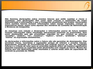 14
Nós fazemos declarações sobre eventos futuros que estão sujeitas a riscos e
incertezas. Tais declarações têm como base crenças e suposições de nossa
Administração e informações a que a Companhia atualmente tem acesso. Declarações
sobre eventos futuros incluem informações sobre nossas intenções, crenças ou
expectativas atuais, assim como aquelas dos membros do Conselho de Administração
e Diretores da Companhia.
As ressalvas com relação a declarações e informações acerca do futuro também
incluem informações sobre resultados operacionais possíveis ou presumidos, bem
como declarações que são precedidas, seguidas ou que incluem as palavras
"acredita", "poderá", "irá", "continua", "espera", "prevê", "pretende", "planeja",
"estima" ou expressões semelhantes.
As declarações e informações sobre o futuro não são garantias de desempenho. Elas
envolvem riscos, incertezas e suposições porque se referem a eventos futuros,
dependendo, portanto, de circunstâncias que poderão ocorrer ou não. Os resultados
futuros e a criação de valor para os acionistas poderão diferir de maneira significativa
daqueles expressos ou sugeridos pelas declarações com relação ao futuro. Muitos dos
fatores que irão determinar estes resultados e valores estão além da capacidade de
controle ou previsão da TEGMA.
 