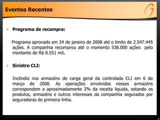 Eventos Recentes
• Programa de recompra:
Programa aprovado em 24 de janeiro de 2008 até o limite de 2.547.445
ações. A companhia recomprou até o momento 538.000 ações pelo
montante de R$ 8.551 mil.
• Sinistro CLI:
Incêndio nos armazéns de carga geral da controlada CLI em 6 de
março de 2008. As operações envolvidas nesses armazéns
correspondem a aproximadamente 2% da receita liquida, estando os
produtos, armazéns e outros interesses da companhia segurados por
seguradoras de primeira linha.
4
 
