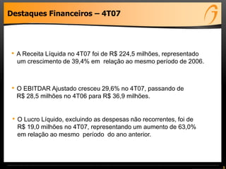 5
Destaques Financeiros – 4T07
• A Receita Líquida no 4T07 foi de R$ 224,5 milhões, representado
um crescimento de 39,4% em relação ao mesmo período de 2006.
• O EBITDAR Ajustado cresceu 29,6% no 4T07, passando de
R$ 28,5 milhões no 4T06 para R$ 36,9 milhões.
• O Lucro Líquido, excluindo as despesas não recorrentes, foi de
R$ 19,0 milhões no 4T07, representando um aumento de 63,0%
em relação ao mesmo período do ano anterior.
 