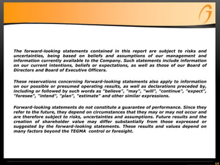 The forward-looking statements contained in this report are subject to risks and
uncertainties, being based on beliefs and assumptions of our management and
information currently available to the Company. Such statements include information
on our current intentions, beliefs or expectations, as well as those of our Board of
Directors and Board of Executive Officers.
These reservations concerning forward-looking statements also apply to information
on our possible or presumed operating results, as well as declarations preceded by,
including or followed by such words as "believe", "may", "will", "continue", "expect",
"foresee", "intend", "plan", "estimate" and other similar expressions.
Forward-looking statements do not constitute a guarantee of performance. Since they
refer to the future, they depend on circumstances that they may or may not occur and
are therefore subject to risks, uncertainties and assumptions. Future results and the
creation of shareholder value may differ substantially from those expressed or
suggested by the forward-looking statements. These results and values depend on
many factors beyond the TEGMA control or foresight.
14
 