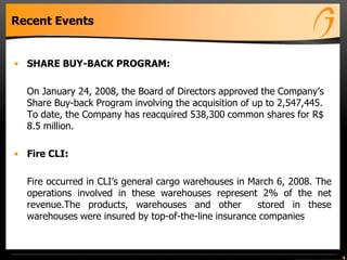 Recent Events
• SHARE BUY-BACK PROGRAM:
On January 24, 2008, the Board of Directors approved the Company’s
Share Buy-back Program involving the acquisition of up to 2,547,445.
To date, the Company has reacquired 538,300 common shares for R$
8.5 million.
• Fire CLI:
Fire occurred in CLI’s general cargo warehouses in March 6, 2008. The
operations involved in these warehouses represent 2% of the net
revenue.The products, warehouses and other stored in these
warehouses were insured by top-of-the-line insurance companies
4
 