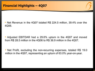 5
Financial Highlights – 4Q07
• Net Revenue in the 4Q07 totaled R$ 224.5 million, 39.4% over the
4Q06.
• Adjusted EBITDAR had a 29.6% upturn in the 4Q07 and moved
from R$ 28.5 million in the 4Q06 to R$ 36.9 million in the 4Q07.
• Net Profit, excluding the non-recurring expenses, totaled R$ 19.0
million in the 4Q07, representing an upturn of 63.0% year-on-year.
 