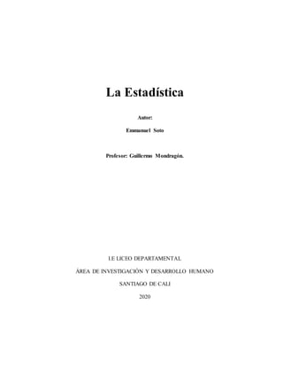 La Estadística
Autor:
Emmanuel Soto
Profesor: Guillermo Mondragón.
I.E LICEO DEPARTAMENTAL
ÁREA DE INVESTIGACIÓN Y DESARROLLO HUMANO
SANTIAGO DE CALI
2020
 