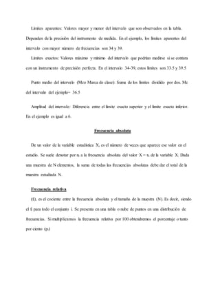 Límites aparentes: Valores mayor y menor del intervalo que son observados en la tabla.
Dependen de la precisión del instrumento de medida. En el ejemplo, los límites aparentes del
intervalo con mayor número de frecuencias son 34 y 39.
Límites exactos: Valores máximo y mínimo del intervalo que podrían medirse si se contara
con un instrumento de precisión perfecta. En el intervalo 34-39, estos límites son 33.5 y 39.5
Punto medio del intervalo (Mco Marca de clase): Suma de los límites dividido por dos. Mc
del intervalo del ejemplo= 36.5
Amplitud del intervalo: Diferencia entre el límite exacto superior y el límite exacto inferior.
En el ejemplo es igual a 6.
Frecuencia absoluta
De un valor de la variable estadística X, es el número de veces que aparece ese valor en el
estudio. Se suele denotar por ni a la frecuencia absoluta del valor X = xi de la variable X. Dada
una muestra de N elementos, la suma de todas las frecuencias absolutas debe dar el total de la
muestra estudiada N.
Frecuencia relativa
(fi), es el cociente entre la frecuencia absoluta y el tamaño de la muestra (N). Es decir, siendo
el fi para todo el conjunto i. Se presenta en una tabla o nube de puntos en una distribución de
frecuencias. Si multiplicamos la frecuencia relativa por 100 obtendremos el porcentaje o tanto
por ciento (pi)
 