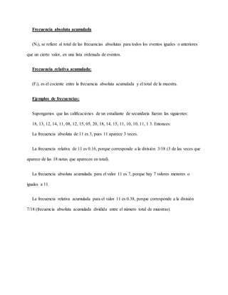Frecuencia absoluta acumulada
(Ni), se refiere al total de las frecuencias absolutas para todos los eventos iguales o anteriores
que un cierto valor, en una lista ordenada de eventos.
Frecuencia relativa acumulada:
(Fi), es el cociente entre la frecuencia absoluta acumulada y el total de la muestra.
Ejemplos de frecuencias:
Supongamos que las calificaciones de un estudiante de secundaria fueran las siguientes:
18, 13, 12, 14, 11, 08, 12, 15, 05, 20, 18, 14, 15, 11, 10, 10, 11, 1 3. Entonces:
La frecuencia absoluta de 11 es 3, pues 11 aparece 3 veces.
La frecuencia relativa de 11 es 0.16, porque corresponde a la división 3/18 (3 de las veces que
aparece de las 18 notas que aparecen en total).
La frecuencia absoluta acumulada para el valor 11 es 7, porque hay 7 valores menores o
iguales a 11.
La frecuencia relativa acumulada para el valor 11 es 0.38, porque corresponde a la división
7/18 (frecuencia absoluta acumulada dividida entre el número total de muestras).
 