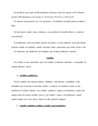 En una fábrica que consta de 600 trabajadores queremos tomar una muestra de 20. Sabemos
que hay 200 trabajadores en la sección A, 150 en la B, 150 en la C y 100 en la D.
Un muestreo puede hacerse con o sin reposición, y la población de partida puede ser infinita o
finita.
En todo nuestro estudio vamos a limitarnos a una población de partida infinita o a muestreo
con reposición.
Si consideremos todas las posibles muestras de tamaño n en una población, para cada muestra
podemos calcular un estadístico (media, desviación típica, proporción,) que variará de una a otra.
Así obtenemos una distribución del estadístico que se llama distribución muestral.
Variable:
Una variable es una característica que al ser medida en diferentes individuos es susceptible de
adoptar diferentes valores.
a. Variables cualitativas:
Son las variables que expresan distintas cualidades, características o modalidad. Cada
modalidad que se presenta se denomina atributo o categoría y la medición consiste en una
clasificación de dichos atributos. Las variables cualitativas pueden ser dicotómicas cuando sólo
pueden tomar dos valores posibles como sí y no, hombre y mujer o son politómicas cuando
pueden adquirir tres o más valores. Dentro de ellas podemos distinguir:
b. Variable cualitativa ordinal o variable cuasi cuantitativa:
 