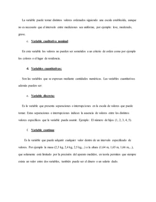 La variable puede tomar distintos valores ordenados siguiendo una escala establecida, aunque
no es necesario que el intervalo entre mediciones sea uniforme, por ejemplo: leve, moderado,
grave.
c. Variable cualitativa nominal:
En esta variable los valores no pueden ser sometidos a un criterio de orden como por ejemplo
los colores o el lugar de residencia.
d. Variables cuantitativas:
Son las variables que se expresan mediante cantidades numéricas. Las variables cuantitativas
además pueden ser:
e. Variable discreta:
Es la variable que presenta separaciones o interrupciones en la escala de valores que puede
tomar. Estas separaciones o interrupciones indican la ausencia de valores entre los distintos
valores específicos que la variable pueda asumir. Ejemplo: El número de hijos (1, 2, 3, 4, 5).
f. Variable continua:
Es la variable que puede adquirir cualquier valor dentro de un intervalo especificado de
valores. Por ejemplo la masa (2,3 kg, 2,4 kg, 2,5 kg,...) o la altura (1,64 m, 1,65 m, 1,66 m,...),
que solamente está limitado por la precisión del aparato medidor, en teoría permiten que siempre
exista un valor entre dos variables, también puede ser el dinero o un salario dado.
 