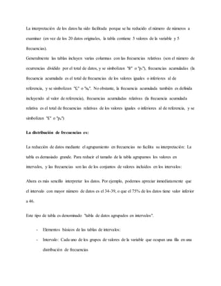La interpretación de los datos ha sido facilitada porque se ha reducido el número de números a
examinar (en vez de los 20 datos originales, la tabla contiene 5 valores de la variable y 5
frecuencias).
Generalmente las tablas incluyen varías columnas con las frecuencias relativas (son el número de
ocurrencias dividido por el total de datos, y se simbolizan "fr" o "pi"), frecuencias acumuladas (la
frecuencia acumulada es el total de frecuencias de los valores iguales o inferiores al de
referencia, y se simbolizan "fa" o "na". No obstante, la frecuencia acumulada también es definida
incluyendo al valor de referencia), frecuencias acumuladas relativas (la frecuencia acumulada
relativa es el total de frecuencias relativas de los valores iguales o inferiores al de referencia, y se
simbolizan "fr" o "pa")
La distribución de frecuencias es:
La reducción de datos mediante el agrupamiento en frecuencias no facilita su interpretación: La
tabla es demasiado grande. Para reducir el tamaño de la tabla agrupamos los valores en
intervalos, y las frecuencias son las de los conjuntos de valores incluidos en los intervalos:
Ahora es más sencillo interpretar los datos. Por ejemplo, podemos apreciar inmediatamente que
el intervalo con mayor número de datos es el 34-39, o que el 75% de los datos tiene valor inferior
a 46.
Este tipo de tabla es denominado "tabla de datos agrupados en intervalos".
- Elementos básicos de las tablas de intervalos:
- Intervalo: Cada uno de los grupos de valores de la variable que ocupan una fila en una
distribución de frecuencias
 