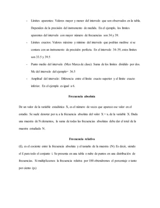 - Límites aparentes: Valores mayor y menor del intervalo que son observados en la tabla.
Dependen de la precisión del instrumento de medida. En el ejemplo, los límites
aparentes del intervalo con mayor número de frecuencias son 34 y 39.
- Límites exactos: Valores máximo y mínimo del intervalo que podrían medirse si se
contara con un instrumento de precisión perfecta. En el intervalo 34-39, estos límites
son 33.5 y 39.5
- Punto medio del intervalo (Mco Marca de clase): Suma de los límites dividido por dos.
Mc del intervalo del ejemplo= 36.5
- Amplitud del intervalo: Diferencia entre el límite exacto superior y el límite exacto
inferior. En el ejemplo es igual a 6.
Frecuencia absoluta
De un valor de la variable estadística X, es el número de veces que aparece ese valor en el
estudio. Se suele denotar por ni a la frecuencia absoluta del valor X = xi de la variable X. Dada
una muestra de N elementos, la suma de todas las frecuencias absolutas debe dar el total de la
muestra estudiada N.
Frecuencia relativa
(fi), es el cociente entre la frecuencia absoluta y el tamaño de la muestra (N). Es decir, siendo
el fi para todo el conjunto i. Se presenta en una tabla o nube de puntos en una distribución de
frecuencias. Si multiplicamos la frecuencia relativa por 100 obtendremos el porcentaje o tanto
por ciento (pi)
 