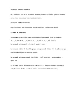 Frecuencia absoluta acumulada
(Ni), se refiere al total de las frecuencias absolutas para todos los eventos iguales o anteriores
que un cierto valor, en una lista ordenada de eventos.
Frecuencia relativa acumulada:
(Fi), es el cociente entre la frecuencia absoluta acumulada y el total de la muestra.
Ejemplos de frecuencias:
Supongamos que las calificaciones de un estudiante de secundaria fueran las siguientes:
18, 13, 12, 14, 11, 08, 12, 15, 05, 20, 18, 14, 15, 11, 10, 10, 11, 1 3. Entonces:
La frecuencia absoluta de 11 es 3, pues 11 aparece 3 veces.
La frecuencia relativa de 11 es 0.16, porque corresponde a la división 3/18 (3 de las veces que
aparece de las 18 notas que aparecen en total).
La frecuencia absoluta acumulada para el valor 11 es 7, porque hay 7 valores menores o
iguales a 11.
La frecuencia relativa acumulada para el valor 11 es 0.38, porque corresponde a la división
7/18 (frecuencia absoluta acumulada dividida entre el número total de muestras).
 