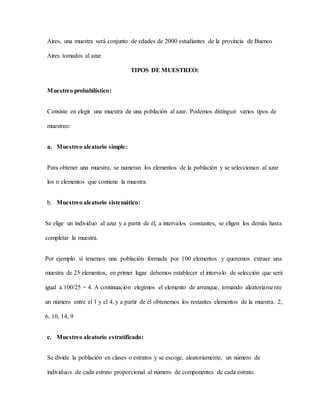Aires, una muestra será conjunto de edades de 2000 estudiantes de la provincia de Buenos
Aires tomados al azar.
TIPOS DE MUESTREO:
Muestreo probabilístico:
Consiste en elegir una muestra de una población al azar. Podemos distinguir varios tipos de
muestreo:
a. Muestreo aleatorio simple:
Para obtener una muestra, se numeran los elementos de la población y se seleccionan al azar
los n elementos que contiene la muestra.
b. Muestreo aleatorio sistemático:
Se elige un individuo al azar y a partir de él, a intervalos constantes, se eligen los demás hasta
completar la muestra.
Por ejemplo si tenemos una población formada por 100 elementos y queremos extraer una
muestra de 25 elementos, en primer lugar debemos establecer el intervalo de selección que será
igual a 100/25 = 4. A continuación elegimos el elemento de arranque, tomando aleatoriamente
un número entre el 1 y el 4, y a partir de él obtenemos los restantes elementos de la muestra. 2,
6, 10, 14, 9
c. Muestreo aleatorio estratificado:
Se divide la población en clases o estratos y se escoge, aleatoriamente, un número de
individuos de cada estrato proporcional al número de componentes de cada estrato.
 