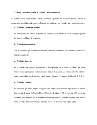 Variable cualitativa ordinal o variable cuasi cuantitativa:
La variable puede tomar distintos valores ordenados siguiendo una escala establecida, aunque no
es necesario que el intervalo entre mediciones sea uniforme, por ejemplo: leve, moderado, grave.
a. Variable cualitativa nominal:
En esta variable los valores no pueden ser sometidos a un criterio de orden como por ejemplo
los colores o el lugar de residencia.
b. Variables cuantitativas:
Son las variables que se expresan mediante cantidades numéricas. Las variables cuantitativas
además pueden ser:
c. Variable discreta:
Es la variable que presenta separaciones o interrupciones en la escala de valores que puede
tomar. Estas separaciones o interrupciones indican la ausencia de valores entre los distintos
valores específicos que la variable pueda asumir. Ejemplo: El número de hijos (1, 2, 3, 4, 5).
d. Variable continua:
Es la variable que puede adquirir cualquier valor dentro de un intervalo especificado de valores.
Por ejemplo la masa (2,3 kg, 2,4 kg, 2,5 kg,...) o la altura (1,64 m, 1,65 m, 1,66 m,...), que
solamente está limitado por la precisión del aparato medidor, en teoría permiten que siempre
exista un valor entre dos variables, también puede ser el dinero o un salario dado.
 