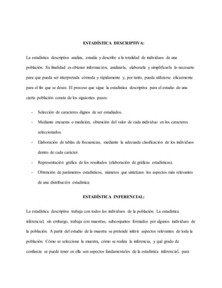 ESTADÍSTICA DESCRIPTIVA:
La estadística descriptiva analiza, estudia y describe a la totalidad de individuos de una
población. Su finalidad es obtener información, analizarla, elaborarla y simplificarla lo necesario
para que pueda ser interpretada cómoda y rápidamente y, por tanto, pueda utilizarse eficazmente
para el fin que se desee. El proceso que sigue la estadística descriptiva para el estudio de una
cierta población consta de los siguientes pasos:
- Selección de caracteres dignos de ser estudiados.
- Mediante encuesta o medición, obtención del valor de cada individuo en los caracteres
seleccionados.
- Elaboración de tablas de frecuencias, mediante la adecuada clasificación de los individuos
dentro de cada carácter.
- Representación gráfica de los resultados (elaboración de gráficas estadísticas).
- Obtención de parámetros estadísticos, números que sintetizan los aspectos más relevantes
de una distribución estadística.
ESTADÍSTICA INFERENCIAL:
La estadística descriptiva trabaja con todos los individuos de la población. La estadística
inferencial, sin embargo, trabaja con muestras, subconjuntos formados por algunos individuos de
la población. A partir del estudio de la muestra se pretende inferir aspectos relevantes de toda la
población. Cómo se selecciona la muestra, cómo se realiza la inferencia, y qué grado de
confianza se puede tener en ella son aspectos fundamentales de la estadística inferencial, para
 