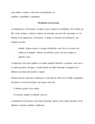 cuyo estudio se requiere un alto nivel de conocimientos de:
estadística, probabilidad y matemáticas.
Distribución de frecuencias
Las distribuciones de frecuencias son tablas en que se dispone las modalidades de la variable por
filas. En las columnas se dispone el número de ocurrencias por cada valor, porcentajes, etc. La
finalidad de las agrupaciones en frecuencias es facilitar la obtención de la información que
contienen los datos.
- Ejemplo: Quieren conocer si un grupo de individuos está a favor o en contra de la
exhibición de imágenes violentas por televisión, para lo cual han recogido los
siguientes datos:
La inspección de los datos originales no permite responder fácilmente a cuestiones como cuál es
la actitud mayoritaria del grupo, y resulta bastante más difícil determinar la magnitud de la
diferencia de actitud entre hombres y mujeres.
Podemos hacernos mejor idea si disponemos en una tabla los valores de la variable acompañados
del número de veces (la frecuencia) que aparece cada valor:
X: Símbolo genérico de la variable.
f: Frecuencia (también se simboliza como ni).
La distribución de frecuencias de los datos del ejemplo muestra que la actitud mayoritaria de los
individuos del grupo estudiado es indiferente.
 
