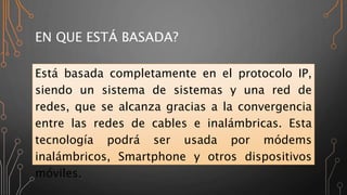 EN QUE ESTÁ BASADA?
Está basada completamente en el protocolo IP,
siendo un sistema de sistemas y una red de
redes, que se alcanza gracias a la convergencia
entre las redes de cables e inalámbricas. Esta
tecnología podrá ser usada por módems
inalámbricos, Smartphone y otros dispositivos
móviles.
 