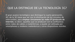 QUE LA DISTINGUE DE LA TECNOLOGÍA 3G?
El gran avance tecnológico que distingue la cuarta generación,
4G, de la 3G tiene que ver con la eliminación de los circuitos de
intercambio, para emplear únicamente las redes IP (protocolo de
Internet), es decir, aquellas que se producen con la confluencia
entre redes de cables e inalámbricas, y puede ser utilizada por
smartphones y módems inalámbricos y otros dispositivos móviles.
 