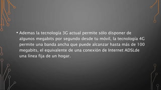 • Ademas la tecnología 3G actual permite sólo disponer de
algunos megabits por segundo desde tu móvil, la tecnología 4G
permite una banda ancha que puede alcanzar hasta más de 100
megabits, el equivalente de una conexión de Internet ADSLde
una línea fija de un hogar.
 