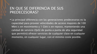 EN QUE SE DIFERENCIA DE SUS
PREDECESORAS?
• La principal diferencia con las generaciones predecesoras es la
capacidad para proveer velocidades de acceso mayores de 100
Mbit/s en movimiento y 1 Gbit/s en reposo, manteniendo una
calidad de servicio (QoS) de punta a punta de alta seguridad
que permitirá ofrecer servicios de cualquier clase en cualquier
momento, en cualquier lugar, con el mínimo coste posible.
 