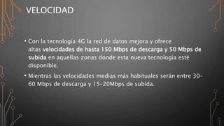VELOCIDAD
• Con la tecnología 4G la red de datos mejora y ofrece
altas velocidades de hasta 150 Mbps de descarga y 50 Mbps de
subida en aquellas zonas donde esta nueva tecnología esté
disponible.
• Mientras las velocidades medias más habituales serán entre 30–
60 Mbps de descarga y 15–20Mbps de subida.
 