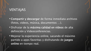 VENTAJAS
• Compartir y descargar de forma inmediata archivos
(fotos, videos, música, documentos …).
• Disfrutar de la máxima calidad en vídeos de alta
definición y Videoconferencias.
• Mejorar la experiencia online, sacando el máximo
partido a apps favoritas y disfrutando de juegos
online en tiempo real.
 
