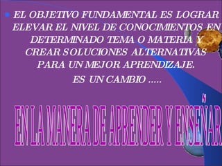 EL OBJETIVO FUNDAMENTAL ES LOGRAR ELEVAR EL NIVEL DE CONOCIMIENTOS EN DETERMINADO TEMA O MATERIA Y CREAR SOLUCIONES ALTERNATIVAS PARA UN MEJOR APRENDIZAJE. ES UN CAMBIO ..... EN LA MANERA DE APRENDER Y ENSEÑAR 