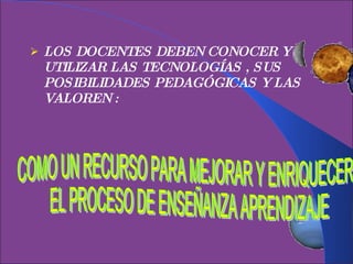 LOS DOCENTES DEBEN CONOCER Y UTILIZAR LAS TECNOLOGÍAS , SUS POSIBILIDADES PEDAGÓGICAS Y LAS VALOREN : COMO UN RECURSO PARA MEJORAR Y ENRIQUECER EL PROCESO DE ENSEÑANZA APRENDIZAJE 