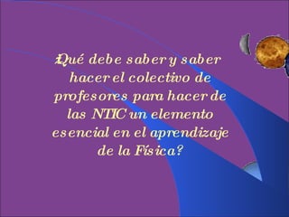 ¿Qué debe saber y saber hacer el colectivo de profesores para hacer de las NTIC un elemento esencial en el aprendizaje de la Física? 