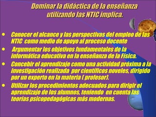 Dominar la didáctica de la enseñanza  utilizando las NTIC implica. Conocer el alcance y las perspectivas del empleo de las NTIC  como medio de apoyo al proceso docente Argumentar los objetivos fundamentales de la  informática educativa en la enseñanza de la Física. Concebir el aprendizaje como una actividad próxima a la investigación realizada  por científicos noveles, dirigido por un experto en la materia ( profesor). Utilizar los procedimientos adecuados para dirigir el aprendizaje de los alumnos, teniendo  en cuenta las teorías psicopedagógicas más modernas. .   